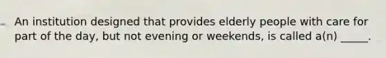 An institution designed that provides elderly people with care for part of the day, but not evening or weekends, is called a(n) _____.