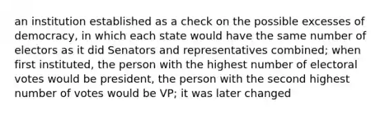 an institution established as a check on the possible excesses of democracy, in which each state would have the same number of electors as it did Senators and representatives combined; when first instituted, the person with the highest number of electoral votes would be president, the person with the second highest number of votes would be VP; it was later changed