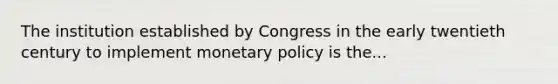 The institution established by Congress in the early twentieth century to implement monetary policy is the...