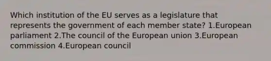 Which institution of the EU serves as a legislature that represents the government of each member state? 1.European parliament 2.The council of the European union 3.European commission 4.European council