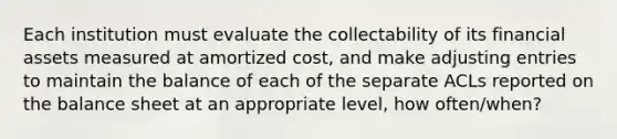 Each institution must evaluate the collectability of its financial assets measured at amortized cost, and make adjusting entries to maintain the balance of each of the separate ACLs reported on the balance sheet at an appropriate level, how often/when?