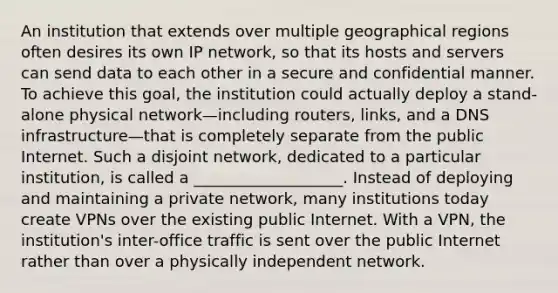 An institution that extends over multiple geographical regions often desires its own IP network, so that its hosts and servers can send data to each other in a secure and confidential manner. To achieve this goal, the institution could actually deploy a stand-alone physical network—including routers, links, and a DNS infrastructure—that is completely separate from the public Internet. Such a disjoint network, dedicated to a particular institution, is called a ___________________. Instead of deploying and maintaining a private network, many institutions today create VPNs over the existing public Internet. With a VPN, the institution's inter-office traffic is sent over the public Internet rather than over a physically independent network.