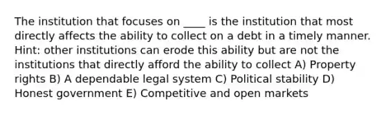 The institution that focuses on ____ is the institution that most directly affects the ability to collect on a debt in a timely manner. Hint: other institutions can erode this ability but are not the institutions that directly afford the ability to collect A) Property rights B) A dependable legal system C) Political stability D) Honest government E) Competitive and open markets