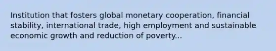 Institution that fosters global monetary cooperation, financial stability, international trade, high employment and sustainable economic growth and reduction of poverty...