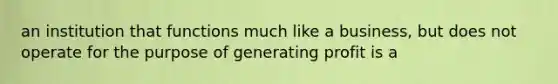 an institution that functions much like a business, but does not operate for the purpose of generating profit is a