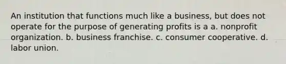 An institution that functions much like a business, but does not operate for the purpose of generating profits is a a. nonprofit organization. b. business franchise. c. consumer cooperative. d. labor union.