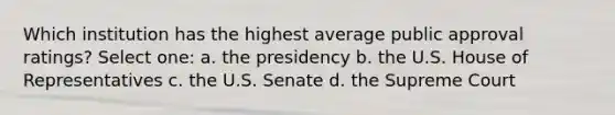 Which institution has the highest average public approval ratings? Select one: a. the presidency b. the U.S. House of Representatives c. the U.S. Senate d. the Supreme Court