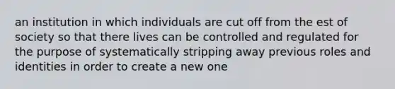 an institution in which individuals are cut off from the est of society so that there lives can be controlled and regulated for the purpose of systematically stripping away previous roles and identities in order to create a new one