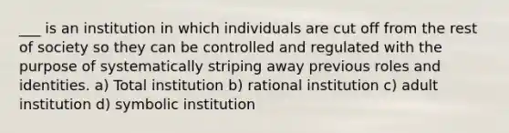 ___ is an institution in which individuals are cut off from the rest of society so they can be controlled and regulated with the purpose of systematically striping away previous roles and identities. a) Total institution b) rational institution c) adult institution d) symbolic institution