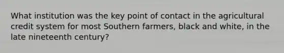 What institution was the key point of contact in the agricultural credit system for most Southern farmers, black and white, in the late nineteenth century?