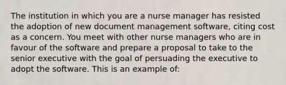 The institution in which you are a nurse manager has resisted the adoption of new document management software, citing cost as a concern. You meet with other nurse managers who are in favour of the software and prepare a proposal to take to the senior executive with the goal of persuading the executive to adopt the software. This is an example of: