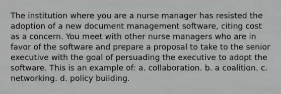 The institution where you are a nurse manager has resisted the adoption of a new document management software, citing cost as a concern. You meet with other nurse managers who are in favor of the software and prepare a proposal to take to the senior executive with the goal of persuading the executive to adopt the software. This is an example of: a. collaboration. b. a coalition. c. networking. d. policy building.