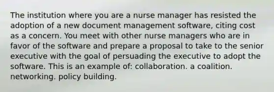 The institution where you are a nurse manager has resisted the adoption of a new document management software, citing cost as a concern. You meet with other nurse managers who are in favor of the software and prepare a proposal to take to the senior executive with the goal of persuading the executive to adopt the software. This is an example of: collaboration. a coalition. networking. policy building.