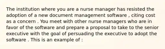 The institution where you are a nurse manager has resisted the adoption of a new document management software , citing cost as a concern . You meet with other nurse managers who are in favor of the software and prepare a proposal to take to the senior executive with the goal of persuading the executive to adopt the software . This is an example of :