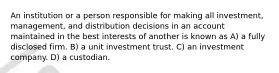 An institution or a person responsible for making all investment, management, and distribution decisions in an account maintained in the best interests of another is known as A) a fully disclosed firm. B) a unit investment trust. C) an investment company. D) a custodian.