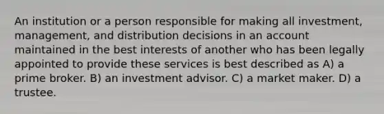 An institution or a person responsible for making all investment, management, and distribution decisions in an account maintained in the best interests of another who has been legally appointed to provide these services is best described as A) a prime broker. B) an investment advisor. C) a market maker. D) a trustee.