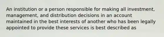 An institution or a person responsible for making all investment, management, and distribution decisions in an account maintained in the best interests of another who has been legally appointed to provide these services is best described as