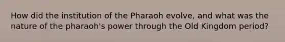 How did the institution of the Pharaoh evolve, and what was the nature of the pharaoh's power through the Old Kingdom period?