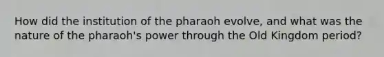 How did the institution of the pharaoh evolve, and what was the nature of the pharaoh's power through the Old Kingdom period?