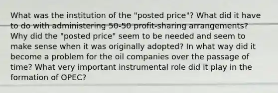 What was the institution of the "posted price"? What did it have to do with administering 50-50 profit-sharing arrangements? Why did the "posted price" seem to be needed and seem to make sense when it was originally adopted? In what way did it become a problem for the oil companies over the passage of time? What very important instrumental role did it play in the formation of OPEC?