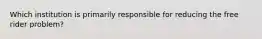 Which institution is primarily responsible for reducing the free rider problem?
