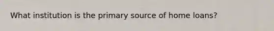 What institution is the primary source of home loans?