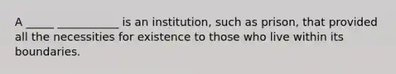 A _____ ___________ is an institution, such as prison, that provided all the necessities for existence to those who live within its boundaries.