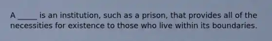 A _____ is an institution, such as a prison, that provides all of the necessities for existence to those who live within its boundaries.