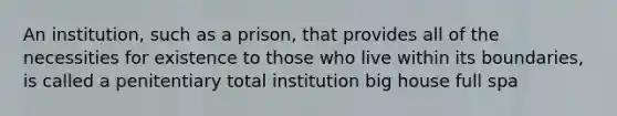 An institution, such as a prison, that provides all of the necessities for existence to those who live within its boundaries, is called a penitentiary total institution big house full spa