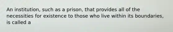 An institution, such as a prison, that provides all of the necessities for existence to those who live within its boundaries, is called a