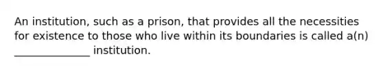 An institution, such as a prison, that provides all the necessities for existence to those who live within its boundaries is called a(n) ______________ institution.