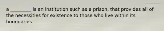 a _________ is an institution such as a prison, that provides all of the necessities for existence to those who live within its boundaries