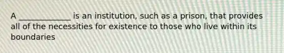 A _____________ is an institution, such as a prison, that provides all of the necessities for existence to those who live within its boundaries