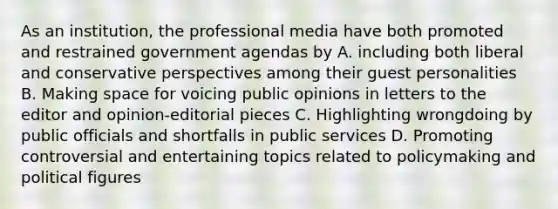 As an institution, the professional media have both promoted and restrained government agendas by A. including both liberal and conservative perspectives among their guest personalities B. Making space for voicing public opinions in letters to the editor and opinion-editorial pieces C. Highlighting wrongdoing by public officials and shortfalls in public services D. Promoting controversial and entertaining topics related to policymaking and political figures