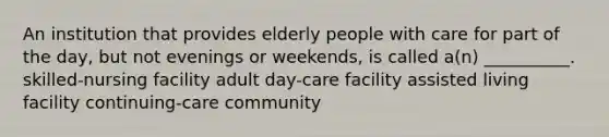 An institution that provides elderly people with care for part of the day, but not evenings or weekends, is called a(n) __________. skilled-nursing facility adult day-care facility assisted living facility continuing-care community