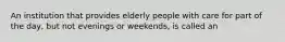 An institution that provides elderly people with care for part of the day, but not evenings or weekends, is called an