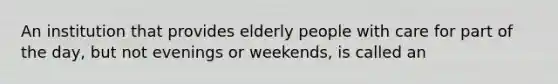 An institution that provides elderly people with care for part of the day, but not evenings or weekends, is called an