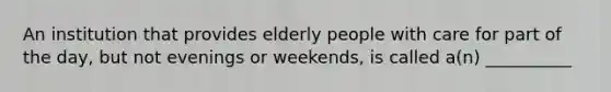 An institution that provides elderly people with care for part of the day, but not evenings or weekends, is called a(n) __________