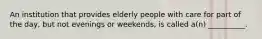 An institution that provides elderly people with care for part of the day, but not evenings or weekends, is called a(n) __________.