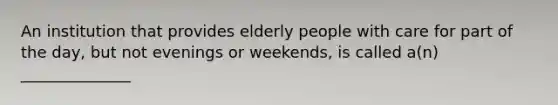 An institution that provides elderly people with care for part of the day, but not evenings or weekends, is called a(n) ______________