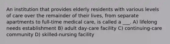 An institution that provides elderly residents with various levels of care over the remainder of their lives, from separate apartments to full-time medical care, is called a ___. A) lifelong needs establishment B) adult day-care facility C) continuing-care community D) skilled-nursing facility