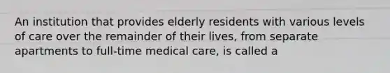 An institution that provides elderly residents with various levels of care over the remainder of their lives, from separate apartments to full-time medical care, is called a