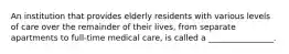 An institution that provides elderly residents with various levels of care over the remainder of their lives, from separate apartments to full-time medical care, is called a ________________.