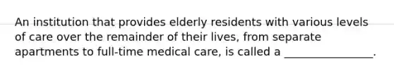 An institution that provides elderly residents with various levels of care over the remainder of their lives, from separate apartments to full-time medical care, is called a ________________.