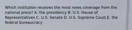 Which institution receives the most news coverage from the national press? A. the presidency B. U.S. House of Representatives C. U.S. Senate D. U.S. Supreme Court E. the federal bureaucracy