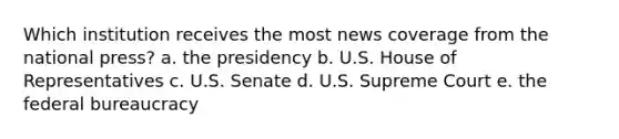 Which institution receives the most news coverage from the national press? a. the presidency b. U.S. House of Representatives c. U.S. Senate d. U.S. Supreme Court e. the federal bureaucracy