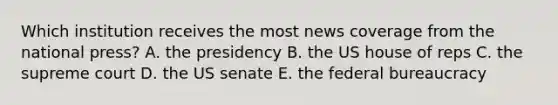 Which institution receives the most news coverage from the national press? A. the presidency B. the US house of reps C. the supreme court D. the US senate E. the federal bureaucracy