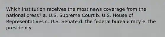 Which institution receives the most news coverage from the national press? a. U.S. Supreme Court b. U.S. House of Representatives c. U.S. Senate d. the federal bureaucracy e. the presidency