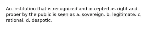 An institution that is recognized and accepted as right and proper by the public is seen as a. sovereign. b. legitimate. c. rational. d. despotic.