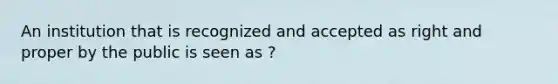 An institution that is recognized and accepted as right and proper by the public is seen as ?